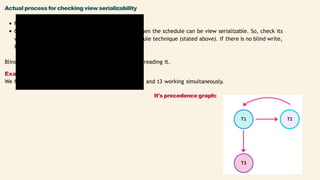 t1
R(x)
W(x)
t2
W(x)
t3
W(x)
Actual process for checking view serializability
First, check for conflict serializability.
Check for a blind write. If there is a blind write, then the schedule can be view serializable. So, check its
view serializability using the view equivalent schedule technique (stated above). If there is no blind write,
then the schedule can never be view serializable.
Blind write is writing a value or piece of data without reading it.
Example:
We have a schedule "S" having two transactions t1, t2, and t3 working simultaneously.
It's precedence graph:
 