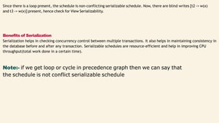 Since there is a loop present, the schedule is non-conflicting serializable schedule. Now, there are blind writes [t2 -> w(x)
and t3 -> w(x)] present, hence check for View Serializability.
Benefits of Serialization
Serialization helps in checking concurrency control between multiple transactions. It also helps in maintaining consistency in
the database before and after any transaction. Serializable schedules are resource-efficient and help in improving CPU
throughput(total work done in a certain time).
Note:- if we get loop or cycle in precedence graph then we can say that
the schedule is not conflict serializable schedule
 