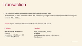 Transaction
The transaction is a set of operations used to perform a logcal unit of work.
A transaction is an action or series of actions. It is performed by a single user to perform operations for accessing the
contents of the database.
Example: Suppose an employee of bank transfers Rs 800 from X's account to Y's account.
X'sAccount
Open_Account(A) Old_Balance =
A.balance
New_Balance = Old_Balance - 800
X.balance = New_Balance
Y's Account
Open_Account(B) Old_Balance =
B.balance
New_Balance = Old_Balance + 800 Y.balance =
New_Balance
 