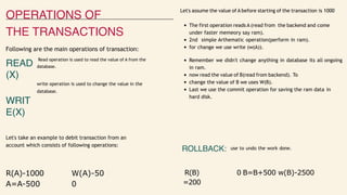 OPERATIONS OF
THE TRANSACTIONS
Following are the main operations of transaction:
Let's assume the value of A before starting of the transaction is 1000
The first operation reads A (read from the backend and come
under faster memeory say ram).
2nd simple Arthematic operation(perform in ram).
for change we use write (w(A)).
READ
(X)
WRIT
E(X)
Read operation is used to read the value of A from the
database.
write operation is used to change the value in the
database.
Remember we didn't change anything in database its all ongoing
in ram.
now read the value of B(read from backend). To
change the value of B we uses W(B).
Last we use the commit operation for saving the ram data in
hard disk.
Let's take an example to debit transaction from an
account which consists of following operations:
ROLLBACK: use to undo the work done.
R(A)-1000
A=A-500
W(A)-50
0
R(B)
=200
0 B=B+500 w(B)-2500
 