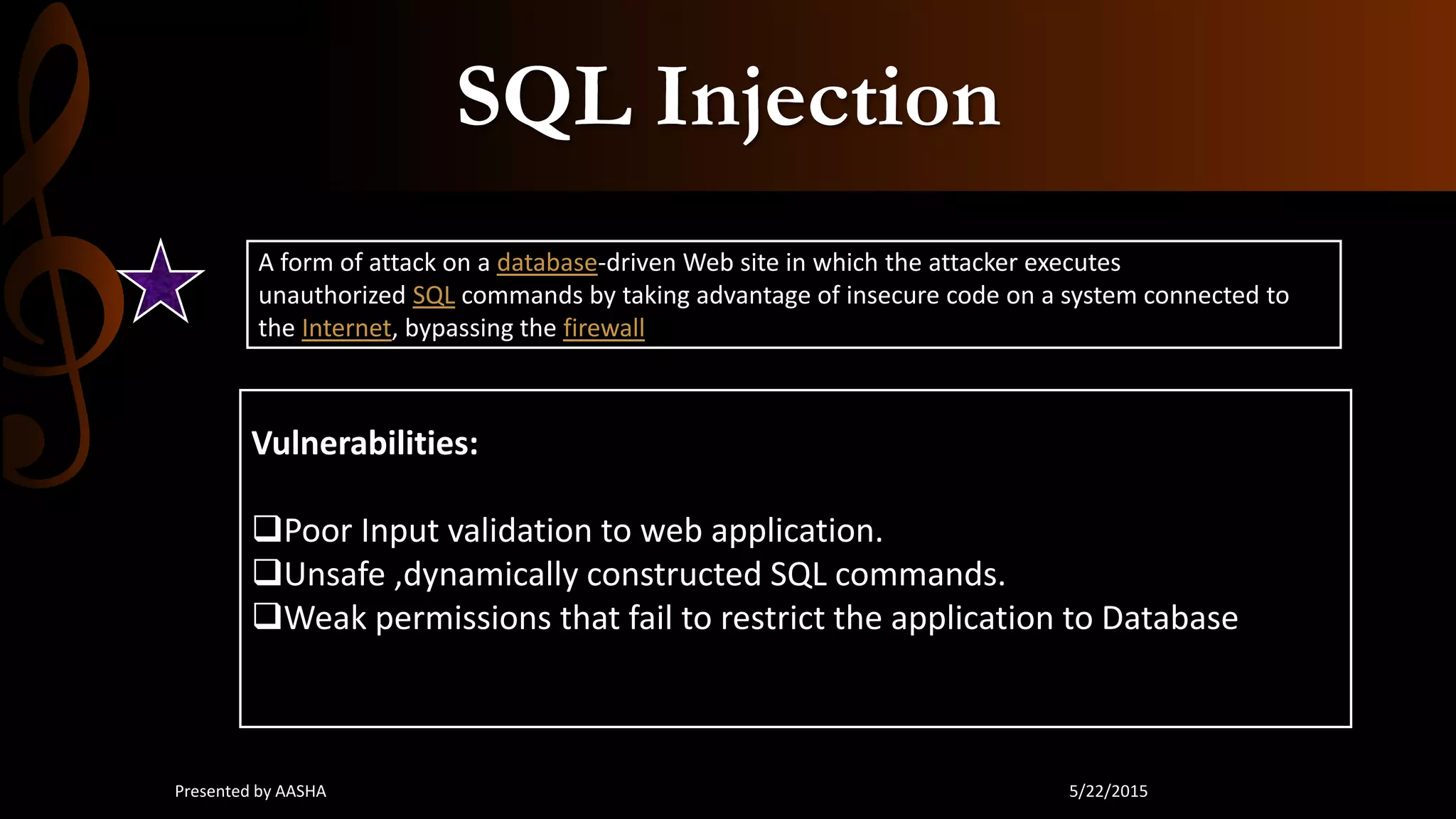SQL Injection
A form of attack on a database-driven Web site in which the attacker executes
unauthorized SQL commands by taking advantage of insecure code on a system connected to
the Internet, bypassing the firewall
Vulnerabilities:
Poor Input validation to web application.
Unsafe ,dynamically constructed SQL commands.
Weak permissions that fail to restrict the application to Database
5/22/2015Presented by AASHA
 