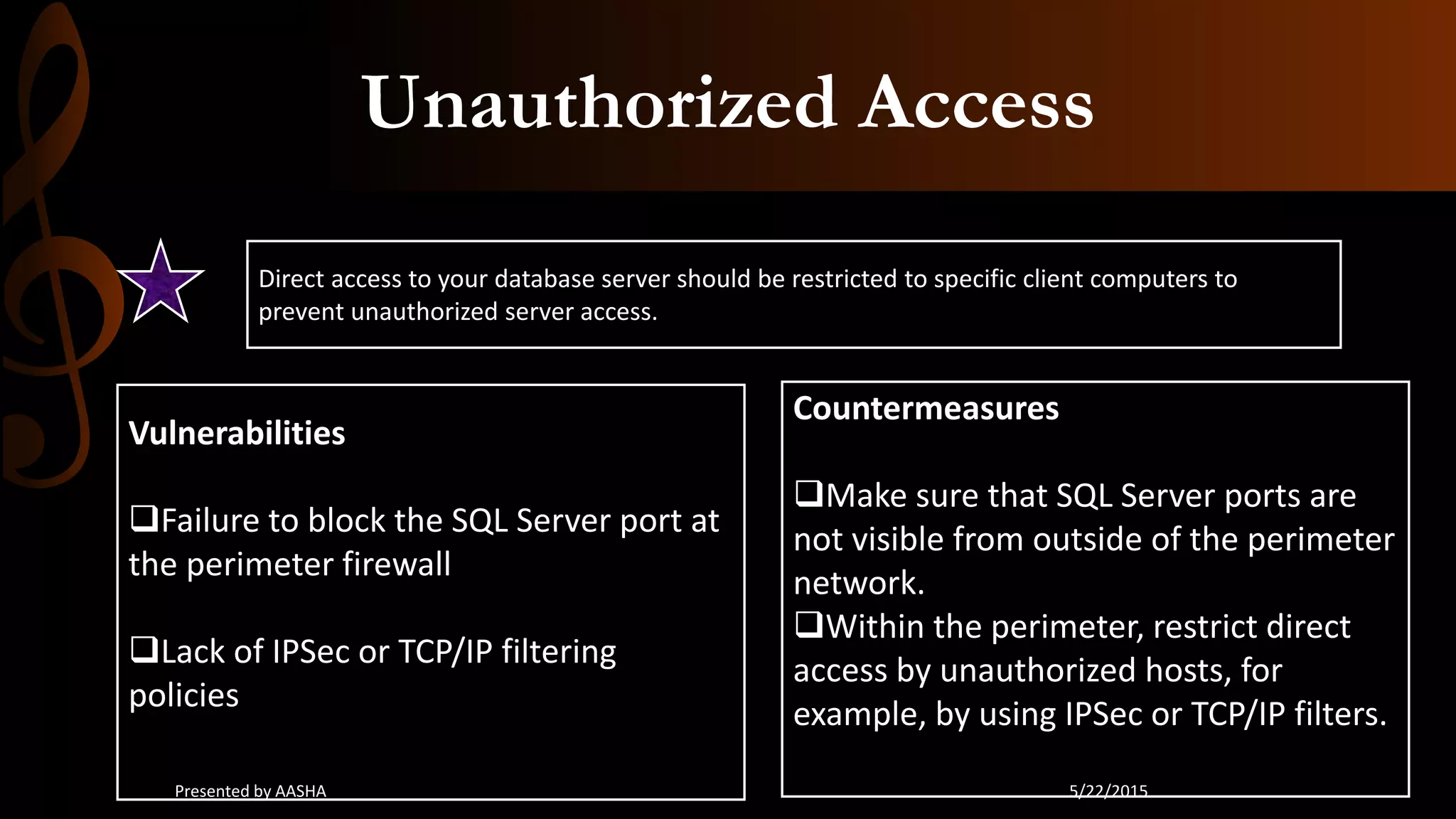 Unauthorized Access
Direct access to your database server should be restricted to specific client computers to
prevent unauthorized server access.
Vulnerabilities
Failure to block the SQL Server port at
the perimeter firewall
Lack of IPSec or TCP/IP filtering
policies
Countermeasures
Make sure that SQL Server ports are
not visible from outside of the perimeter
network.
Within the perimeter, restrict direct
access by unauthorized hosts, for
example, by using IPSec or TCP/IP filters.
5/22/2015Presented by AASHA
 