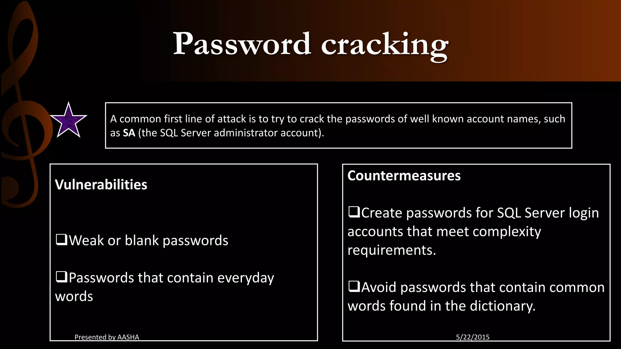 Password cracking
A common first line of attack is to try to crack the passwords of well known account names, such
as SA (the SQL Server administrator account).
Vulnerabilities
Weak or blank passwords
Passwords that contain everyday
words
Countermeasures
Create passwords for SQL Server login
accounts that meet complexity
requirements.
Avoid passwords that contain common
words found in the dictionary.
5/22/2015Presented by AASHA
 