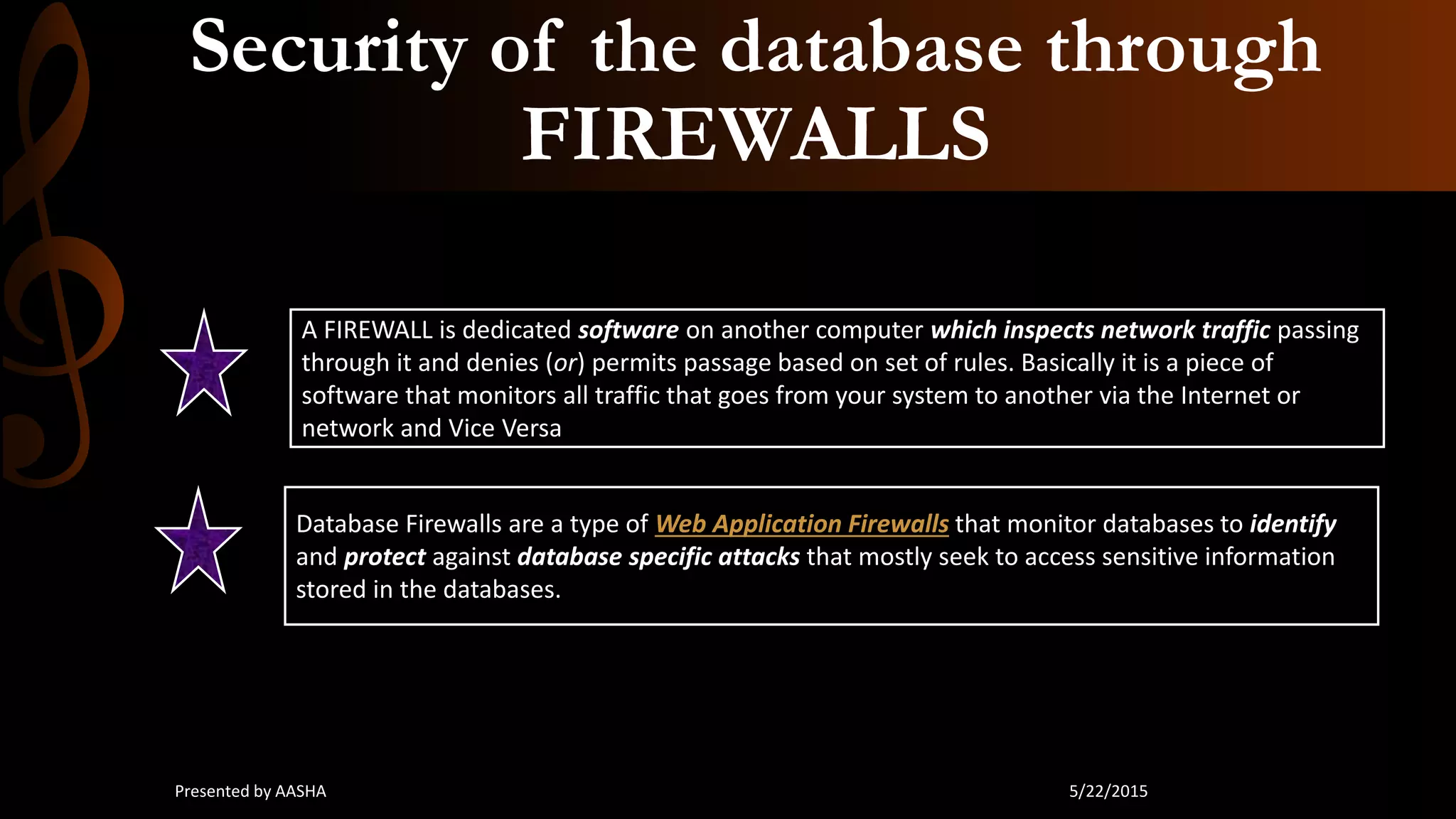 Security of the database through
FIREWALLS
A FIREWALL is dedicated software on another computer which inspects network traffic passing
through it and denies (or) permits passage based on set of rules. Basically it is a piece of
software that monitors all traffic that goes from your system to another via the Internet or
network and Vice Versa
Database Firewalls are a type of Web Application Firewalls that monitor databases to identify
and protect against database specific attacks that mostly seek to access sensitive information
stored in the databases.
5/22/2015Presented by AASHA
 