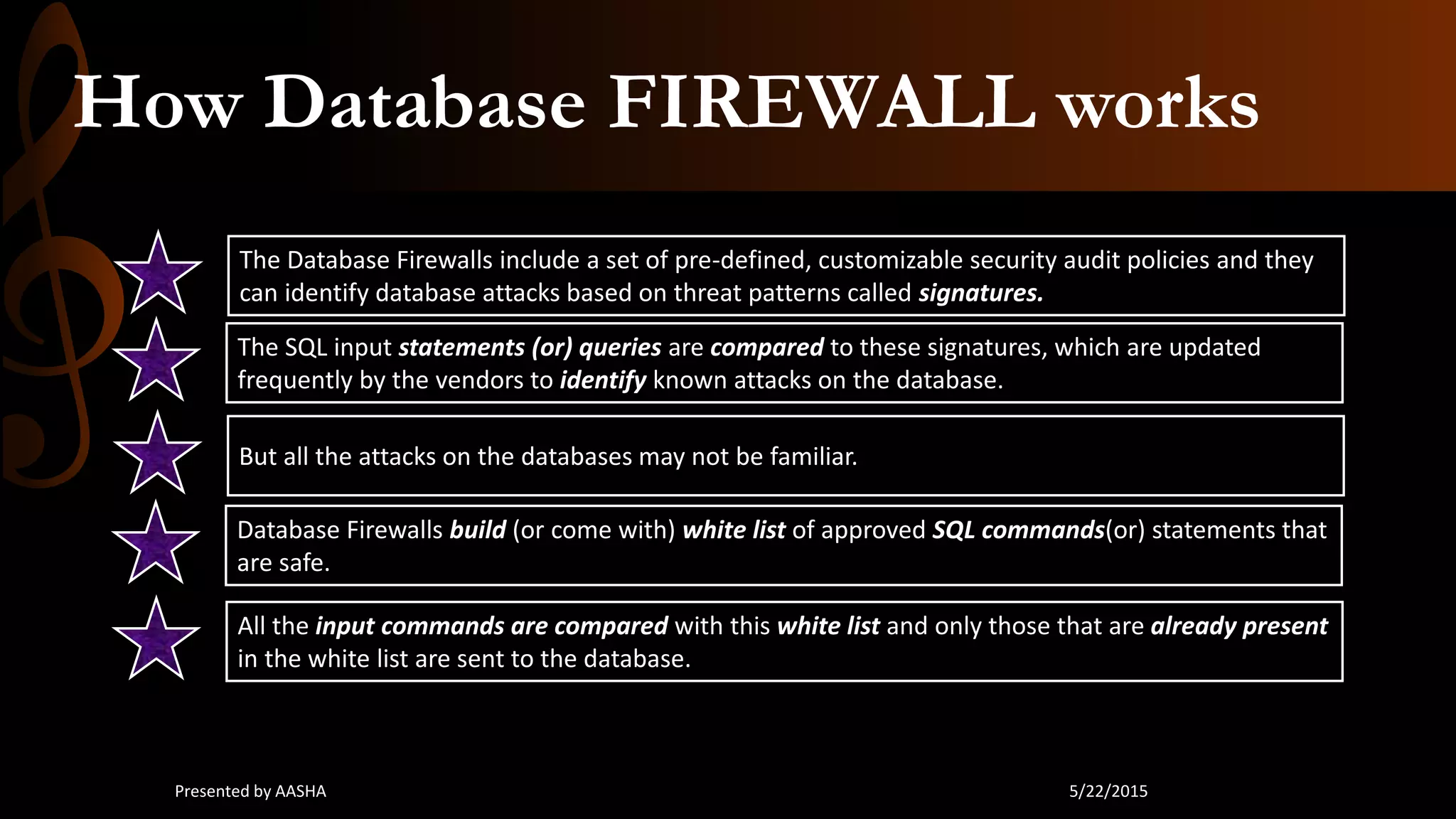 How Database FIREWALL works
The Database Firewalls include a set of pre-defined, customizable security audit policies and they
can identify database attacks based on threat patterns called signatures.
The SQL input statements (or) queries are compared to these signatures, which are updated
frequently by the vendors to identify known attacks on the database.
But all the attacks on the databases may not be familiar.
Database Firewalls build (or come with) white list of approved SQL commands(or) statements that
are safe.
All the input commands are compared with this white list and only those that are already present
in the white list are sent to the database.
5/22/2015Presented by AASHA
 