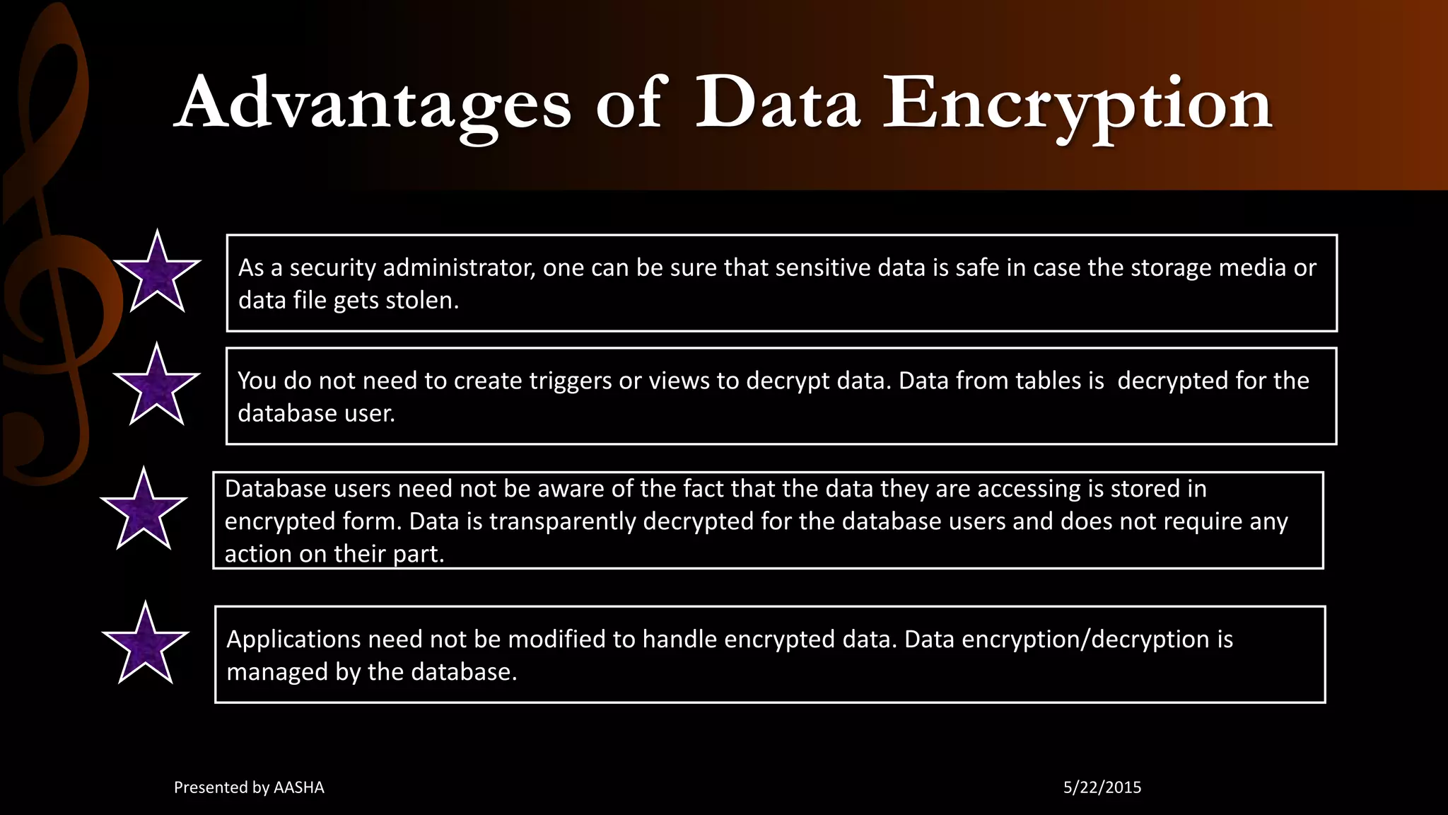Advantages of Data Encryption
As a security administrator, one can be sure that sensitive data is safe in case the storage media or
data file gets stolen.
You do not need to create triggers or views to decrypt data. Data from tables is decrypted for the
database user.
Database users need not be aware of the fact that the data they are accessing is stored in
encrypted form. Data is transparently decrypted for the database users and does not require any
action on their part.
Applications need not be modified to handle encrypted data. Data encryption/decryption is
managed by the database.
5/22/2015Presented by AASHA
 