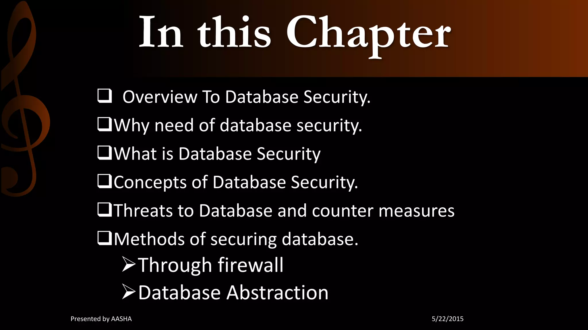 In this Chapter
 Overview To Database Security.
Why need of database security.
What is Database Security
Concepts of Database Security.
Threats to Database and counter measures
Methods of securing database.
Through firewall
Database Abstraction
5/22/2015Presented by AASHA
 