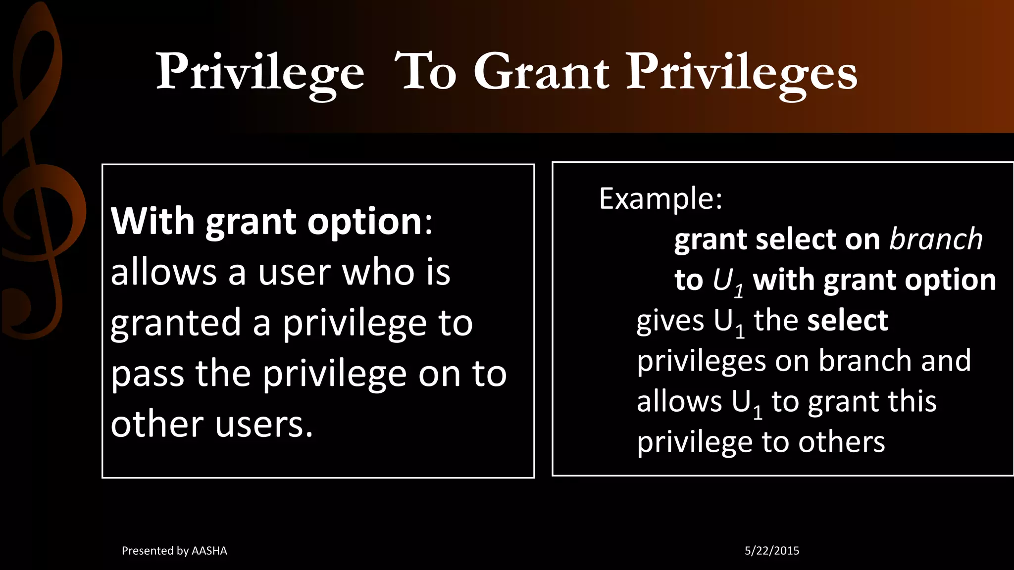 Privilege To Grant Privileges
With grant option:
allows a user who is
granted a privilege to
pass the privilege on to
other users.
Example:
grant select on branch
to U1 with grant option
gives U1 the select
privileges on branch and
allows U1 to grant this
privilege to others
5/22/2015Presented by AASHA
 