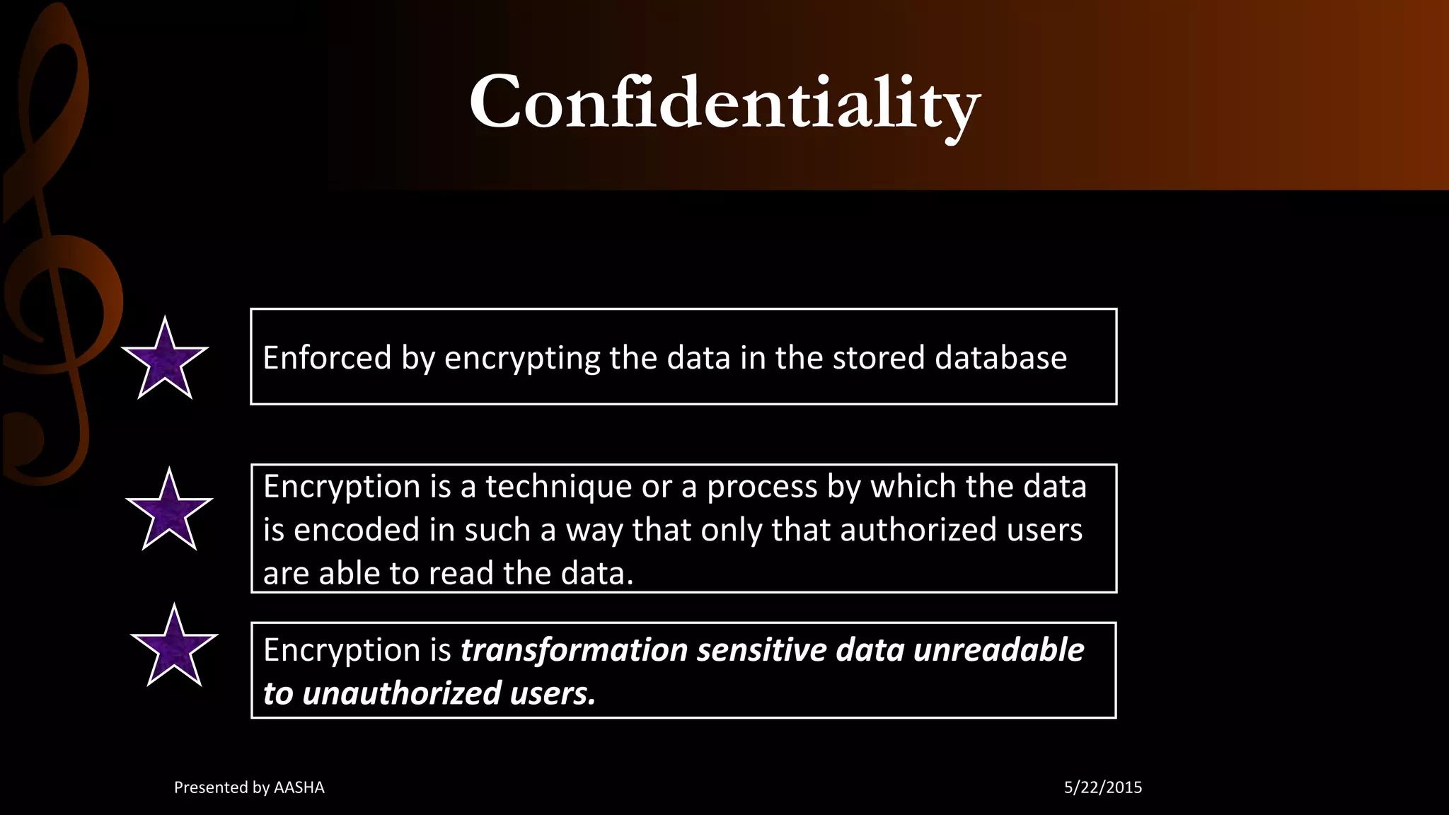Confidentiality
Enforced by encrypting the data in the stored database
Encryption is a technique or a process by which the data
is encoded in such a way that only that authorized users
are able to read the data.
Encryption is transformation sensitive data unreadable
to unauthorized users.
5/22/2015Presented by AASHA
 