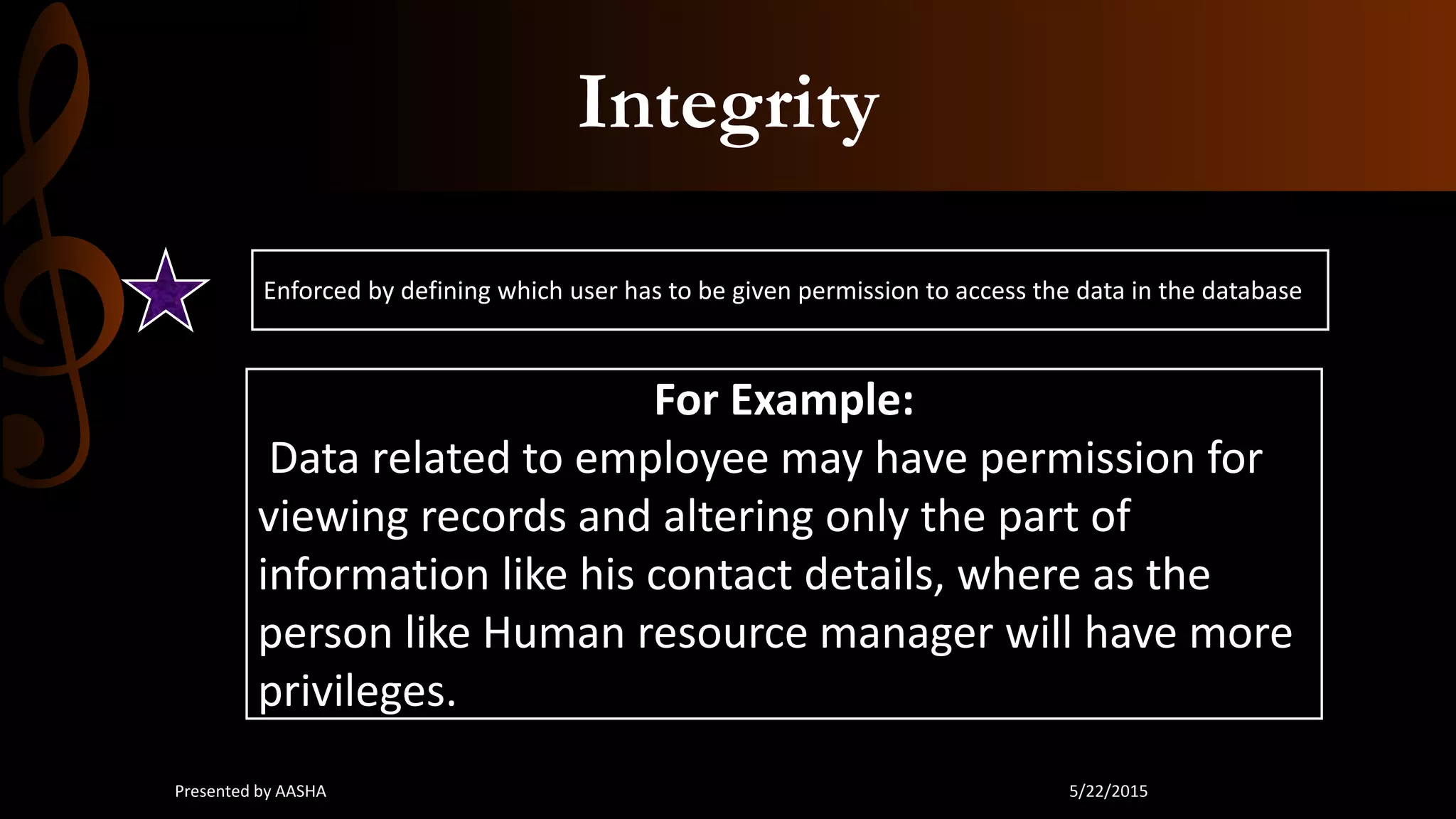 Integrity
Enforced by defining which user has to be given permission to access the data in the database
For Example:
Data related to employee may have permission for
viewing records and altering only the part of
information like his contact details, where as the
person like Human resource manager will have more
privileges.
5/22/2015Presented by AASHA
 