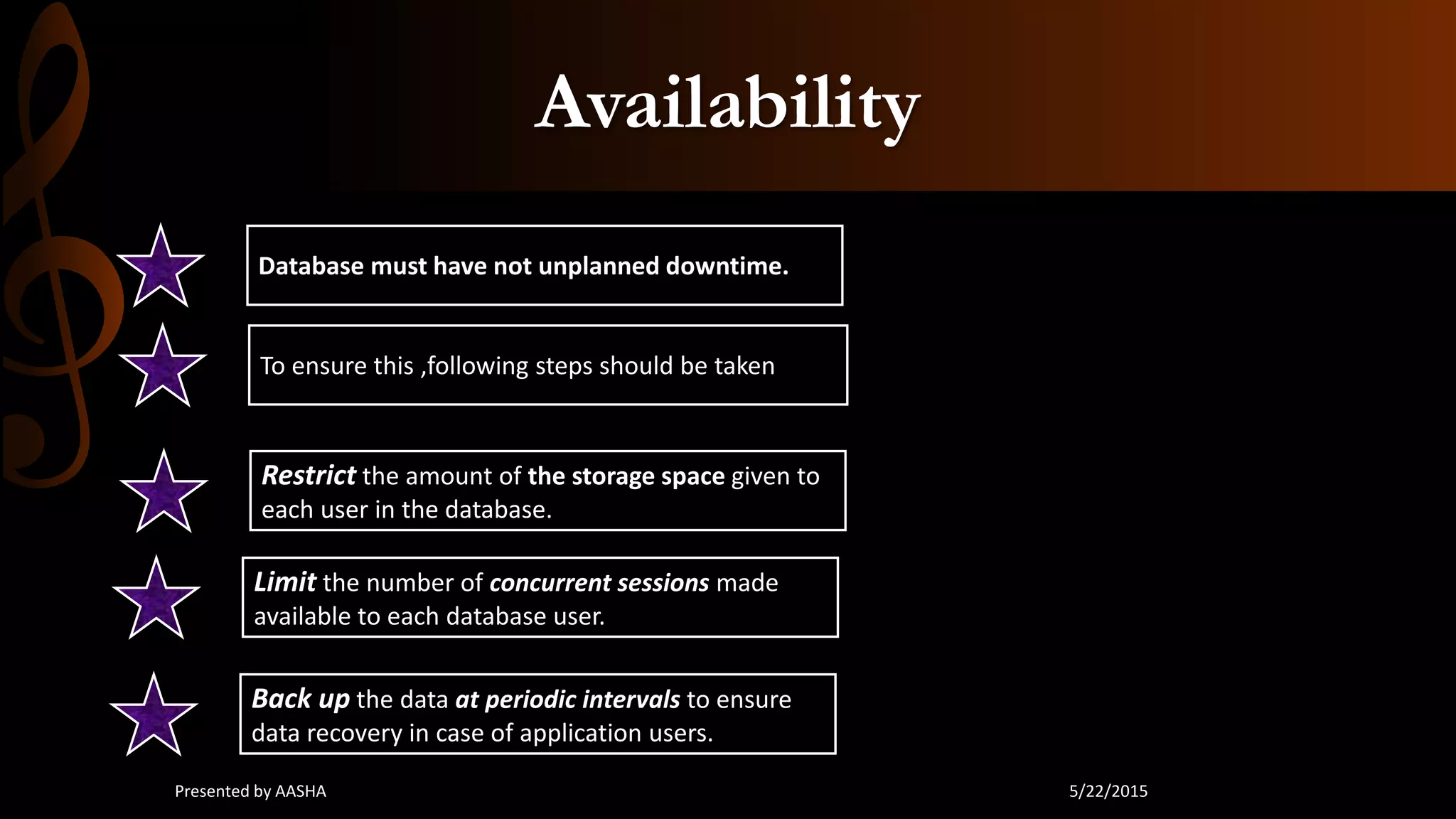 Availability
Database must have not unplanned downtime.
To ensure this ,following steps should be taken
Restrict the amount of the storage space given to
each user in the database.
Limit the number of concurrent sessions made
available to each database user.
Back up the data at periodic intervals to ensure
data recovery in case of application users.
5/22/2015Presented by AASHA
 