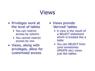 Views
• Privileges work at
the level of tables
• You can restrict
access by column
• You cannot restrict
access by row
• Views, along with
privileges, allow for
customised access
• Views provide
‘derived’ tables
• A view is the result of
a SELECT statement
which is treated like a
table
• You can SELECT from
(and sometimes
UPDATE etc) views
just like tables
 