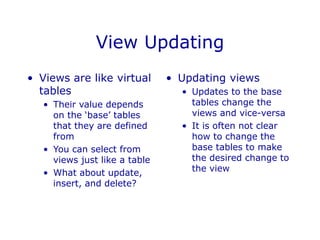 View Updating
• Views are like virtual
tables
• Their value depends
on the ‘base’ tables
that they are defined
from
• You can select from
views just like a table
• What about update,
insert, and delete?
• Updating views
• Updates to the base
tables change the
views and vice-versa
• It is often not clear
how to change the
base tables to make
the desired change to
the view
 
