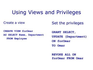 Using Views and Privileges
Create a view
CREATE VIEW forOmar
AS SELECT Name, Department
FROM Employee
Set the privileges
GRANT SELECT,
UPDATE (Department)
ON forOmar
TO Omar
REVOKE ALL ON
forOmar FROM Omar
 