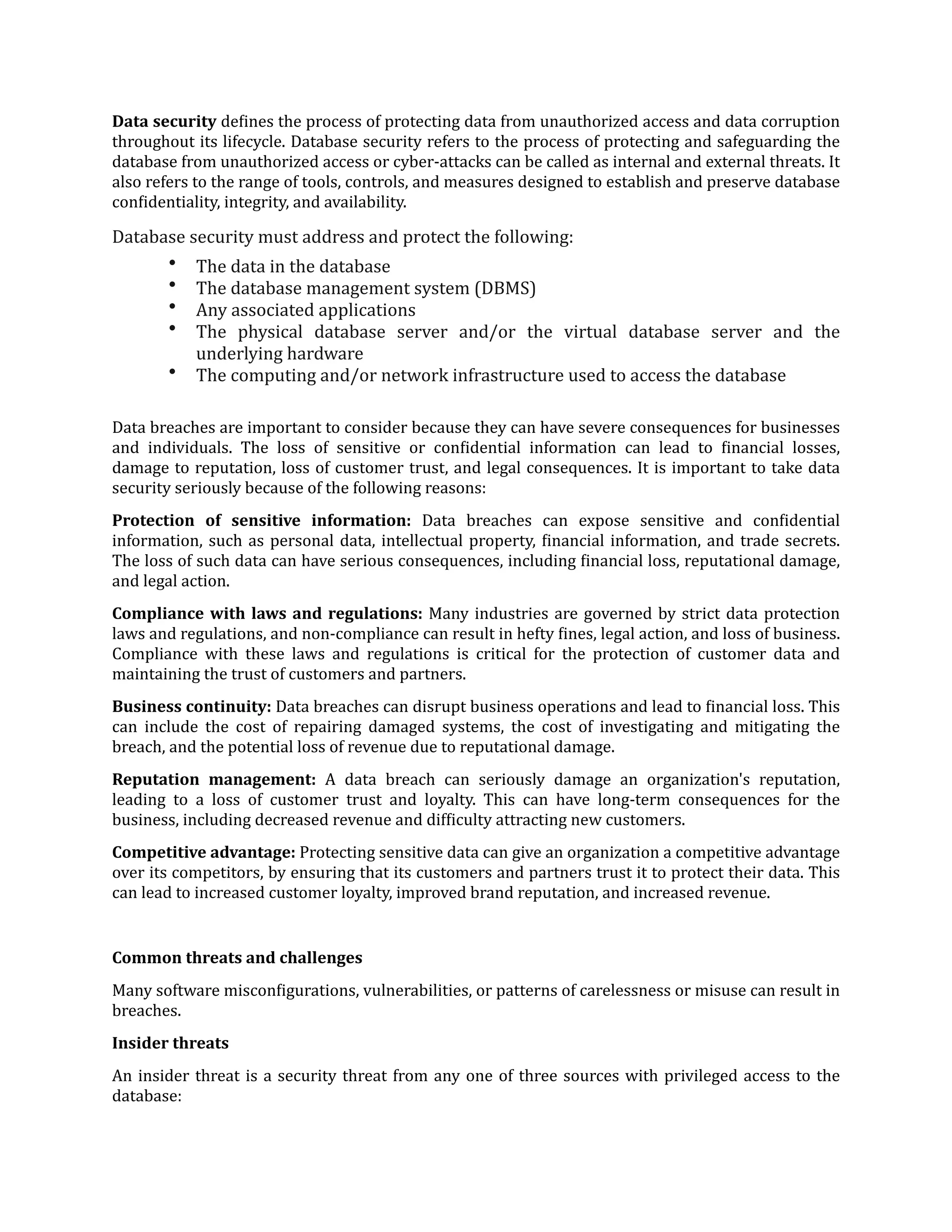 Data security de
f
ines the process of protecting data from unauthorized access and data corruption
throughout its lifecycle. Database security refers to the process of protecting and safeguarding the
database from unauthorized access or cyber-attacks can be called as internal and external threats. It
also refers to the range of tools, controls, and measures designed to establish and preserve database
con
f
identiality, integrity, and availability.
Database security must address and protect the following:
• The data in the database
• The database management system (DBMS)
• Any associated applications
• The physical database server and/or the virtual database server and the
underlying hardware
• The computing and/or network infrastructure used to access the database
Data breaches are important to consider because they can have severe consequences for businesses
and individuals. The loss of sensitive or con
f
idential information can lead to
f
inancial losses,
damage to reputation, loss of customer trust, and legal consequences. It is important to take data
security seriously because of the following reasons:
Protection of sensitive information: Data breaches can expose sensitive and con
f
idential
information, such as personal data, intellectual property,
f
inancial information, and trade secrets.
The loss of such data can have serious consequences, including
f
inancial loss, reputational damage,
and legal action.
Compliance with laws and regulations: Many industries are governed by strict data protection
laws and regulations, and non-compliance can result in hefty
f
ines, legal action, and loss of business.
Compliance with these laws and regulations is critical for the protection of customer data and
maintaining the trust of customers and partners.
Business continuity: Data breaches can disrupt business operations and lead to
f
inancial loss. This
can include the cost of repairing damaged systems, the cost of investigating and mitigating the
breach, and the potential loss of revenue due to reputational damage.
Reputation management: A data breach can seriously damage an organization's reputation,
leading to a loss of customer trust and loyalty. This can have long-term consequences for the
business, including decreased revenue and dif
f
iculty attracting new customers.
Competitive advantage: Protecting sensitive data can give an organization a competitive advantage
over its competitors, by ensuring that its customers and partners trust it to protect their data. This
can lead to increased customer loyalty, improved brand reputation, and increased revenue.
Common threats and challenges
Many software miscon
f
igurations, vulnerabilities, or patterns of carelessness or misuse can result in
breaches.
Insider threats
An insider threat is a security threat from any one of three sources with privileged access to the
database:
 