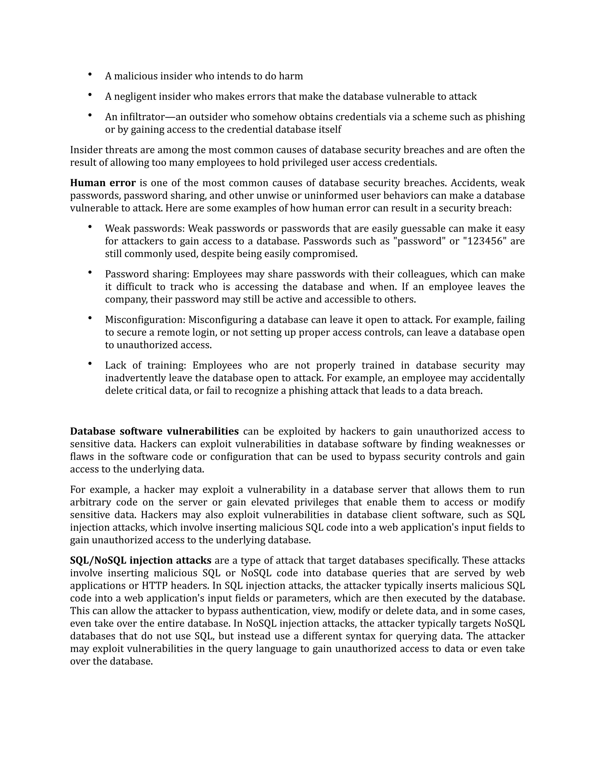 • A malicious insider who intends to do harm
• A negligent insider who makes errors that make the database vulnerable to attack
• An in
f
iltrator—an outsider who somehow obtains credentials via a scheme such as phishing
or by gaining access to the credential database itself
Insider threats are among the most common causes of database security breaches and are often the
result of allowing too many employees to hold privileged user access credentials.
Human error is one of the most common causes of database security breaches. Accidents, weak
passwords, password sharing, and other unwise or uninformed user behaviors can make a database
vulnerable to attack. Here are some examples of how human error can result in a security breach:
• Weak passwords: Weak passwords or passwords that are easily guessable can make it easy
for attackers to gain access to a database. Passwords such as "password" or "123456" are
still commonly used, despite being easily compromised.
• Password sharing: Employees may share passwords with their colleagues, which can make
it dif
f
icult to track who is accessing the database and when. If an employee leaves the
company, their password may still be active and accessible to others.
• Miscon
f
iguration: Miscon
f
iguring a database can leave it open to attack. For example, failing
to secure a remote login, or not setting up proper access controls, can leave a database open
to unauthorized access.
• Lack of training: Employees who are not properly trained in database security may
inadvertently leave the database open to attack. For example, an employee may accidentally
delete critical data, or fail to recognize a phishing attack that leads to a data breach.
Database software vulnerabilities can be exploited by hackers to gain unauthorized access to
sensitive data. Hackers can exploit vulnerabilities in database software by
f
inding weaknesses or
f
laws in the software code or con
f
iguration that can be used to bypass security controls and gain
access to the underlying data.
For example, a hacker may exploit a vulnerability in a database server that allows them to run
arbitrary code on the server or gain elevated privileges that enable them to access or modify
sensitive data. Hackers may also exploit vulnerabilities in database client software, such as SQL
injection attacks, which involve inserting malicious SQL code into a web application's input
f
ields to
gain unauthorized access to the underlying database.
SQL/NoSQL injection attacks are a type of attack that target databases speci
f
ically. These attacks
involve inserting malicious SQL or NoSQL code into database queries that are served by web
applications or HTTP headers. In SQL injection attacks, the attacker typically inserts malicious SQL
code into a web application's input
f
ields or parameters, which are then executed by the database.
This can allow the attacker to bypass authentication, view, modify or delete data, and in some cases,
even take over the entire database. In NoSQL injection attacks, the attacker typically targets NoSQL
databases that do not use SQL, but instead use a different syntax for querying data. The attacker
may exploit vulnerabilities in the query language to gain unauthorized access to data or even take
over the database.
 