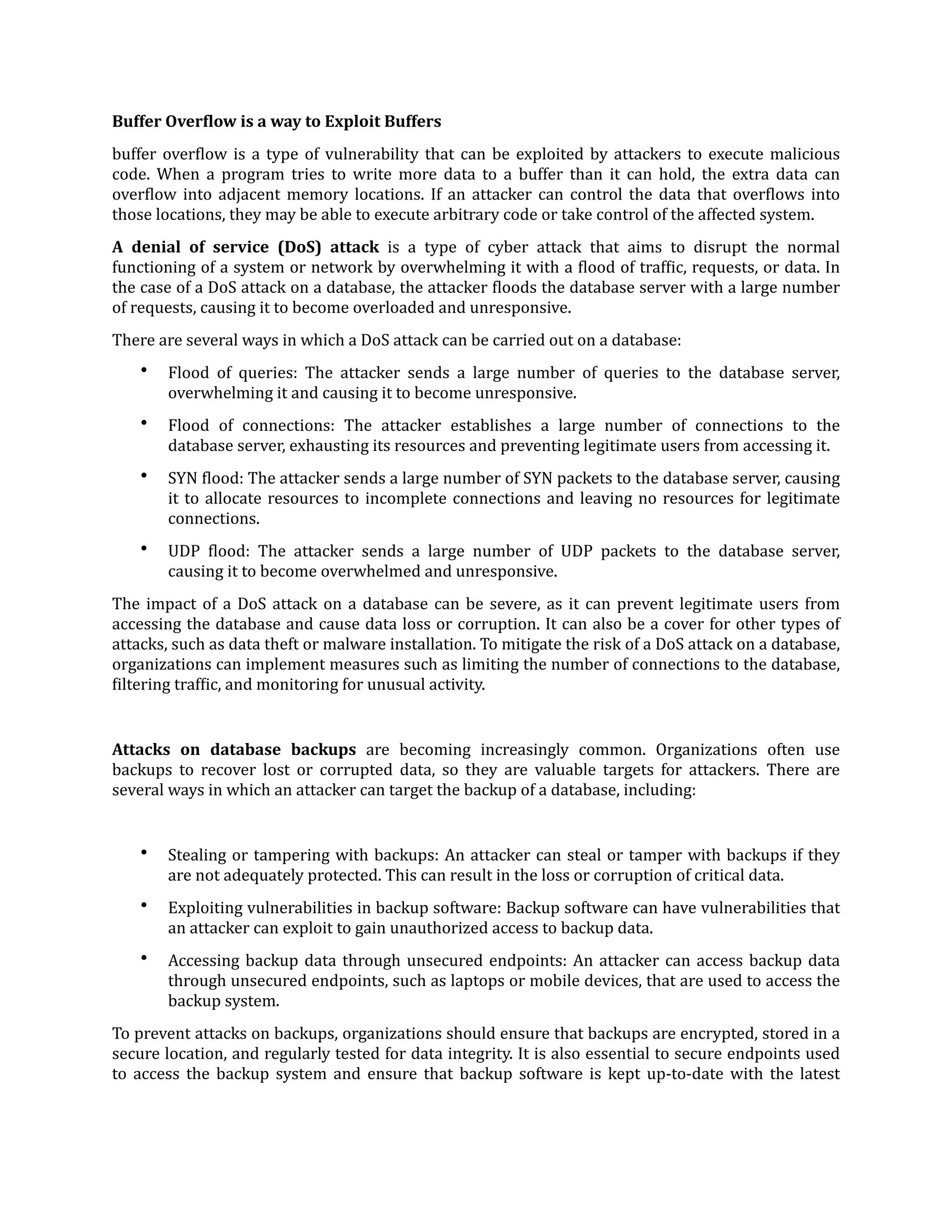 Buffer Over
f
low is a way to Exploit Buffers
buffer over
f
low is a type of vulnerability that can be exploited by attackers to execute malicious
code. When a program tries to write more data to a buffer than it can hold, the extra data can
over
f
low into adjacent memory locations. If an attacker can control the data that over
f
lows into
those locations, they may be able to execute arbitrary code or take control of the affected system.
A denial of service (DoS) attack is a type of cyber attack that aims to disrupt the normal
functioning of a system or network by overwhelming it with a
f
lood of traf
f
ic, requests, or data. In
the case of a DoS attack on a database, the attacker
f
loods the database server with a large number
of requests, causing it to become overloaded and unresponsive.
There are several ways in which a DoS attack can be carried out on a database:
• Flood of queries: The attacker sends a large number of queries to the database server,
overwhelming it and causing it to become unresponsive.
• Flood of connections: The attacker establishes a large number of connections to the
database server, exhausting its resources and preventing legitimate users from accessing it.
• SYN
f
lood: The attacker sends a large number of SYN packets to the database server, causing
it to allocate resources to incomplete connections and leaving no resources for legitimate
connections.
• UDP
f
lood: The attacker sends a large number of UDP packets to the database server,
causing it to become overwhelmed and unresponsive.
The impact of a DoS attack on a database can be severe, as it can prevent legitimate users from
accessing the database and cause data loss or corruption. It can also be a cover for other types of
attacks, such as data theft or malware installation. To mitigate the risk of a DoS attack on a database,
organizations can implement measures such as limiting the number of connections to the database,
f
iltering traf
f
ic, and monitoring for unusual activity.
Attacks on database backups are becoming increasingly common. Organizations often use
backups to recover lost or corrupted data, so they are valuable targets for attackers. There are
several ways in which an attacker can target the backup of a database, including:
• Stealing or tampering with backups: An attacker can steal or tamper with backups if they
are not adequately protected. This can result in the loss or corruption of critical data.
• Exploiting vulnerabilities in backup software: Backup software can have vulnerabilities that
an attacker can exploit to gain unauthorized access to backup data.
• Accessing backup data through unsecured endpoints: An attacker can access backup data
through unsecured endpoints, such as laptops or mobile devices, that are used to access the
backup system.
To prevent attacks on backups, organizations should ensure that backups are encrypted, stored in a
secure location, and regularly tested for data integrity. It is also essential to secure endpoints used
to access the backup system and ensure that backup software is kept up-to-date with the latest
 