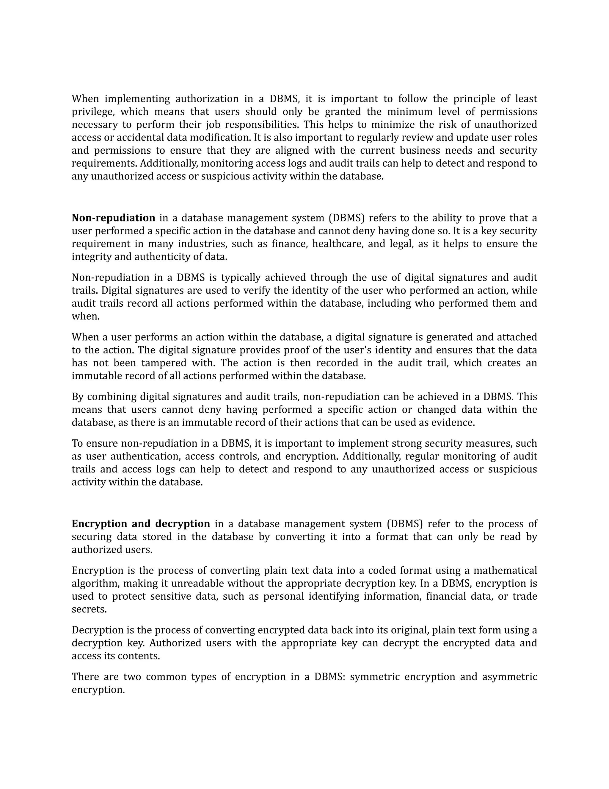 When implementing authorization in a DBMS, it is important to follow the principle of least
privilege, which means that users should only be granted the minimum level of permissions
necessary to perform their job responsibilities. This helps to minimize the risk of unauthorized
access or accidental data modi
f
ication. It is also important to regularly review and update user roles
and permissions to ensure that they are aligned with the current business needs and security
requirements. Additionally, monitoring access logs and audit trails can help to detect and respond to
any unauthorized access or suspicious activity within the database.
Non-repudiation in a database management system (DBMS) refers to the ability to prove that a
user performed a speci
f
ic action in the database and cannot deny having done so. It is a key security
requirement in many industries, such as
f
inance, healthcare, and legal, as it helps to ensure the
integrity and authenticity of data.
Non-repudiation in a DBMS is typically achieved through the use of digital signatures and audit
trails. Digital signatures are used to verify the identity of the user who performed an action, while
audit trails record all actions performed within the database, including who performed them and
when.
When a user performs an action within the database, a digital signature is generated and attached
to the action. The digital signature provides proof of the user's identity and ensures that the data
has not been tampered with. The action is then recorded in the audit trail, which creates an
immutable record of all actions performed within the database.
By combining digital signatures and audit trails, non-repudiation can be achieved in a DBMS. This
means that users cannot deny having performed a speci
f
ic action or changed data within the
database, as there is an immutable record of their actions that can be used as evidence.
To ensure non-repudiation in a DBMS, it is important to implement strong security measures, such
as user authentication, access controls, and encryption. Additionally, regular monitoring of audit
trails and access logs can help to detect and respond to any unauthorized access or suspicious
activity within the database.
Encryption and decryption in a database management system (DBMS) refer to the process of
securing data stored in the database by converting it into a format that can only be read by
authorized users.
Encryption is the process of converting plain text data into a coded format using a mathematical
algorithm, making it unreadable without the appropriate decryption key. In a DBMS, encryption is
used to protect sensitive data, such as personal identifying information,
f
inancial data, or trade
secrets.
Decryption is the process of converting encrypted data back into its original, plain text form using a
decryption key. Authorized users with the appropriate key can decrypt the encrypted data and
access its contents.
There are two common types of encryption in a DBMS: symmetric encryption and asymmetric
encryption.
 