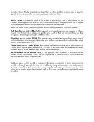 security patches. Finally, organizations should have a robust incident response plan in place to
quickly detect and respond to any attempted attacks on backup data.
Access control in a database refers to the process of regulating access to the database and its
contents, including tables, records, and
f
ields. It involves managing user permissions and privileges
to ensure that only authorized individuals can view, modify, or delete data.
There are several access control mechanisms that can be implemented in a database system:
Role-based access control (RBAC): This approach involves de
f
ining roles and assigning privileges
to each role. Users are then assigned to speci
f
ic roles based on their job responsibilities, and they
are granted the privileges associated with those roles.
Mandatory access control (MAC): This approach uses security labels to enforce access control
policies. Each data item is assigned a security label, and users are granted access to the data based
on their security clearance level.
Discretionary access control (DAC): This approach allows the data owner or administrator to
control access to data. Access is granted on a per-user or per-group basis, and users can be granted
different levels of access based on their roles or job responsibilities.
Attribute-based access control (ABAC): This approach uses attributes to determine access
control policies. For example, a user's job title, department, or location could be used to determine
whether they have access to speci
f
ic data.
Database access control should be implemented using a combination of these mechanisms to
provide a layered approach to security. In addition, strong authentication and authorization
procedures should be put in place to prevent unauthorized access to the database. It is also
important to monitor access logs and audit trails to detect and respond to any security incidents or
breaches.
 