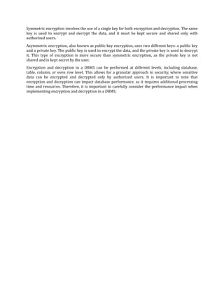 Symmetric encryption involves the use of a single key for both encryption and decryption. The same
key is used to encrypt and decrypt the data, and it must be kept secure and shared only with
authorized users.
Asymmetric encryption, also known as public-key encryption, uses two different keys: a public key
and a private key. The public key is used to encrypt the data, and the private key is used to decrypt
it. This type of encryption is more secure than symmetric encryption, as the private key is not
shared and is kept secret by the user.
Encryption and decryption in a DBMS can be performed at different levels, including database,
table, column, or even row level. This allows for a granular approach to security, where sensitive
data can be encrypted and decrypted only by authorized users. It is important to note that
encryption and decryption can impact database performance, as it requires additional processing
time and resources. Therefore, it is important to carefully consider the performance impact when
implementing encryption and decryption in a DBMS.
 