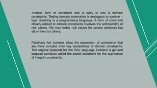 Another form of constraint that is easy to test is domain
constraints. Testing domain constraints is analogous to runtime –
type checking in a programming language. A form of constraint
closely related to domain constraints involves the admissibility of
null values. We may forbid null values for certain attributes but
allow them for others.
Relatively few systems allow the expression of constraints that
are more complex than key declarations or domain constraints.
The original proposal for the SQL language included a general
purpose construct called the assert statement for the expression
of integrity constraints.
 