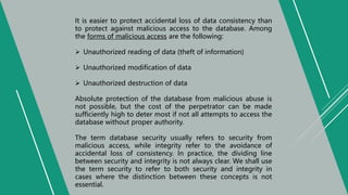 It is easier to protect accidental loss of data consistency than
to protect against malicious access to the database. Among
the forms of malicious access are the following:
 Unauthorized reading of data (theft of information)
 Unauthorized modification of data
 Unauthorized destruction of data
Absolute protection of the database from malicious abuse is
not possible, but the cost of the perpetrator can be made
sufficiently high to deter most if not all attempts to access the
database without proper authority.
The term database security usually refers to security from
malicious access, while integrity refer to the avoidance of
accidental loss of consistency. In practice, the dividing line
between security and integrity is not always clear. We shall use
the term security to refer to both security and integrity in
cases where the distinction between these concepts is not
essential.
 