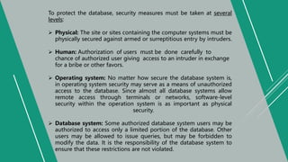 To protect the database, security measures must be taken at several
levels:
 Physical: The site or sites containing the computer systems must be
physically secured against armed or surreptitious entry by intruders.
 Human: Authorization of users must be done carefully to
chance of authorized user giving access to an intruder in exchange
for a bribe or other favors.
 Operating system: No matter how secure the database system is,
in operating system security may serve as a means of unauthorized
access to the database. Since almost all database systems allow
remote access through terminals or networks, software-level
security within the operation system is as important as physical
security.
 Database system: Some authorized database system users may be
authorized to access only a limited portion of the database. Other
users may be allowed to issue queries, but may be forbidden to
modify the data. It is the responsibility of the database system to
ensure that these restrictions are not violated.
 