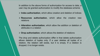 In addition to the above forms of authorization for access to data, a
user may be granted authorization to modify the database scheme:
 Index authorization, which allow creation and deletion of indices
 Resources authorization, which allow the creation new
relations
 Alteration authorization, which allow the addition or deletion of
attributes in a relation
 Drop authorization, which allows the deletion of relations
The drop and delete authorization differ in that delete authorization
allows deletion of tuples only. If a user deletes all tuples of a
relation, the relation still exists, but it is empty. If a relation is
dropped, it no longer exists.
 