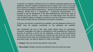 In general, an integrity constraint can be an arbitrary predicate pertaining to the
database. However, arbitrary predicates may be costly to test. Thus, we usually
limit ourselves to integrity constraints that can be tested with minimal overhead.
This is the purpose behind dependency – preserving decompositions of relation
schemes. Recall that in a dependency – preserving decomposition, it is
possible to test for satisfaction of the data dependencies without the need to
compute any joins. Domain – key normal is an ideal design from the point of
view of efficient testing of integrity constraints, since the only forms of constraint
that need be tested are key constraints and domain constraints.
If the key and domain constraints are satisfied, and the database scheme is in
DKNF, then all integrity constraints on the database are satisfied.
Key constraints are one of the most easily tested forms of consistency
constraint, especially if an index is maintained on that candidate key. During the
process of inserting a record into the database a lookup must be performed
using the index and any duplicate key values that may exist are found. Since
not all index search keys are candidate keys for the relation (Indices may be for
secondary keys), we need to declare an index to be either
 Unique: Only one record may exist for a key value
 Non-unique: Multiple records are allowed to have the same key value
 