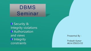 Thank You!
L ogistics
E d i t t h i s t e x t h e r e
DBMS
Seminar
Security &
Integrity violations
Authorization
and views
Integrity
constraints
Presented By :
Prakash Kumar
MCA/25023/22
 