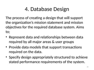 4. Database Design
The process of creating a design that will support
the organization’s mission statement and mission
objectives for the required database system. Aims
to;
• Represent data and relationships between data
required by all major areas & user groups
• Provide data models that support transactions
required on the data.
• Specify design appropriately structured to achieve
stated performance requirements of the system.
20
 