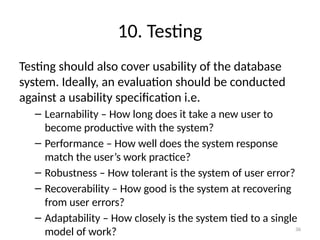 10. Testing
Testing should also cover usability of the database
system. Ideally, an evaluation should be conducted
against a usability specification i.e.
– Learnability – How long does it take a new user to
become productive with the system?
– Performance – How well does the system response
match the user’s work practice?
– Robustness – How tolerant is the system of user error?
– Recoverability – How good is the system at recovering
from user errors?
– Adaptability – How closely is the system tied to a single
model of work? 36
 