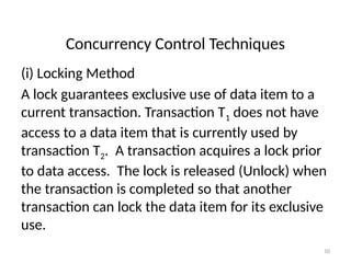 Concurrency Control Techniques
(i) Locking Method
A lock guarantees exclusive use of data item to a
current transaction. Transaction T1 does not have
access to a data item that is currently used by
transaction T2. A transaction acquires a lock prior
to data access. The lock is released (Unlock) when
the transaction is completed so that another
transaction can lock the data item for its exclusive
use.
10
 