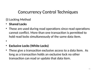 Concurrency Control Techniques
(i) Locking Method
• Shared Locks
• These are used during read operations since read operations
cannot conflict. More than one transaction is permitted to
hold read locks simultaneously of the same data item.
•
• Exclusive Locks (White Locks)
• These give a transaction exclusive access to a data item. As
long as a transaction holds an exclusive lock no other
transaction can read or update that data item.
11
 