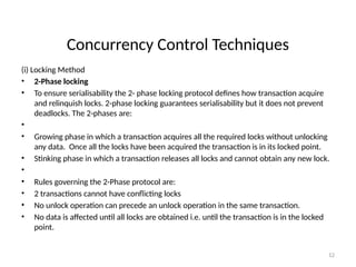 Concurrency Control Techniques
(i) Locking Method
• 2-Phase locking
• To ensure serialisability the 2- phase locking protocol defines how transaction acquire
and relinquish locks. 2-phase locking guarantees serialisability but it does not prevent
deadlocks. The 2-phases are:
•
• Growing phase in which a transaction acquires all the required locks without unlocking
any data. Once all the locks have been acquired the transaction is in its locked point.
• Stinking phase in which a transaction releases all locks and cannot obtain any new lock.
•
• Rules governing the 2-Phase protocol are:
• 2 transactions cannot have conflicting locks
• No unlock operation can precede an unlock operation in the same transaction.
• No data is affected until all locks are obtained i.e. until the transaction is in the locked
point.
12
 