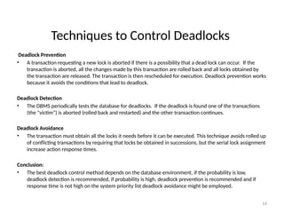 Techniques to Control Deadlocks
Deadlock Prevention
• A transaction requesting a new lock is aborted if there is a possibility that a dead lock can occur. If the
transaction is aborted, all the changes made by this transaction are rolled back and all locks obtained by
the transaction are released. The transaction is then rescheduled for execution. Deadlock prevention works
because it avoids the conditions that lead to deadlock.
Deadlock Detection
• The DBMS periodically tests the database for deadlocks. If the deadlock is found one of the transactions
(the "victim”) is aborted (rolled back and restarted) and the other transaction continues.
Deadlock Avoidance
• The transaction must obtain all the locks it needs before it can be executed. This technique avoids rolled up
of conflicting transactions by requiring that locks be obtained in successions, but the serial lock assignment
increase action response times.
Conclusion:
• The best deadlock control method depends on the database environment, if the probability is low,
deadlock detection is recommended, if probability is high, deadlock prevention is recommended and if
response time is not high on the system priority list deadlock avoidance might be employed.
14
 