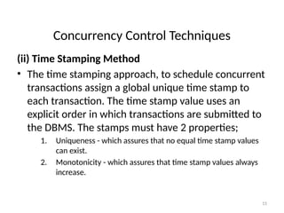 Concurrency Control Techniques
(ii) Time Stamping Method
• The time stamping approach, to schedule concurrent
transactions assign a global unique time stamp to
each transaction. The time stamp value uses an
explicit order in which transactions are submitted to
the DBMS. The stamps must have 2 properties;
1. Uniqueness - which assures that no equal time stamp values
can exist.
2. Monotonicity - which assures that time stamp values always
increase.
15
 