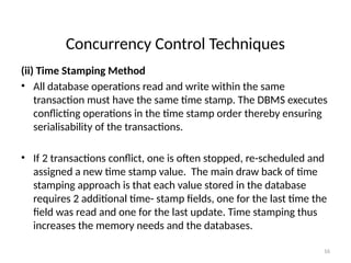 Concurrency Control Techniques
(ii) Time Stamping Method
• All database operations read and write within the same
transaction must have the same time stamp. The DBMS executes
conflicting operations in the time stamp order thereby ensuring
serialisability of the transactions.
• If 2 transactions conflict, one is often stopped, re-scheduled and
assigned a new time stamp value. The main draw back of time
stamping approach is that each value stored in the database
requires 2 additional time- stamp fields, one for the last time the
field was read and one for the last update. Time stamping thus
increases the memory needs and the databases.
16
 