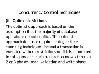 Concurrency Control Techniques
(iii) Optimistic Methods
The optimistic approach is based on the
assumption that the majority of database
operations do not conflict. The optimistic
approach does not require locking or time
stamping techniques; instead a transaction is
executed without restrictions until it is committed.
In this approach, each transaction moves through
2 or 3 phases; read, validation and write phase.
17
 