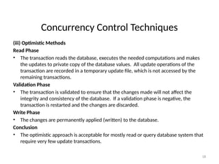Concurrency Control Techniques
(iii) Optimistic Methods
Read Phase
• The transaction reads the database, executes the needed computations and makes
the updates to private copy of the database values. All update operations of the
transaction are recorded in a temporary update file, which is not accessed by the
remaining transactions.
Validation Phase
• The transaction is validated to ensure that the changes made will not affect the
integrity and consistency of the database. If a validation phase is negative, the
transaction is restarted and the changes are discarded.
Write Phase
• The changes are permanently applied (written) to the database.
Conclusion
• The optimistic approach is acceptable for mostly read or query database system that
require very few update transactions.
18
 