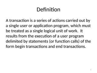Definition
A transaction is a series of actions carried out by
a single user or application program, which must
be treated as a single logical unit of work. It
results from the execution of a user program
delimited by statements (or function calls) of the
form begin transactions and end transactions.
2
 