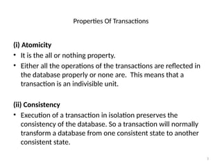Properties Of Transactions
(i) Atomicity
• It is the all or nothing property.
• Either all the operations of the transactions are reflected in
the database properly or none are. This means that a
transaction is an indivisible unit.
(ii) Consistency
• Execution of a transaction in isolation preserves the
consistency of the database. So a transaction will normally
transform a database from one consistent state to another
consistent state.
3
 