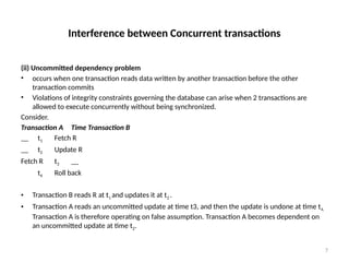 Interference between Concurrent transactions
(ii) Uncommitted dependency problem
• occurs when one transaction reads data written by another transaction before the other
transaction commits
• Violations of integrity constraints governing the database can arise when 2 transactions are
allowed to execute concurrently without being synchronized.
Consider.
Transaction A Time Transaction B
__ t1 Fetch R
__ t2 Update R
Fetch R t3 __
t4 Roll back
• Transaction B reads R at t1 and updates it at t2 .
• Transaction A reads an uncommitted update at time t3, and then the update is undone at time t4.
Transaction A is therefore operating on false assumption. Transaction A becomes dependent on
an uncommitted update at time t2.
7
 