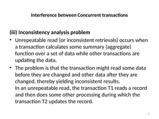 Interference between Concurrent transactions
(iii) Inconsistency analysis problem
• Unrepeatable read (or inconsistent retrievals) occurs when
a transaction calculates some summary (aggregate)
function over a set of data while other transactions are
updating the data.
• The problem is that the transaction might read some data
before they are changed and other data after they are
changed, thereby yielding inconsistent results.
In an unrepeatable read, the transaction T1 reads a record
and then does some other processing during which the
transaction T2 updates the record.
8
 