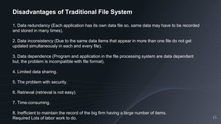 15
Disadvantages of Traditional File System
1. Data redundancy (Each application has its own data file so, same data may have to be recorded
and stored in many times).
2. Data inconsistency (Due to the same data items that appear in more than one file do not get
updated simultaneously in each and every file).
3. Data dependence (Program and application in the file processing system are data dependent
but, the problem is incompatible with file format).
4. Limited data sharing.
5. The problem with security.
6. Retrieval (retrieval is not easy).
7. Time-consuming.
8. Inefficient to maintain the record of the big firm having a large number of items.
Required Lots of labor work to do.
 