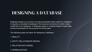 DESIGNING A DATABASE
17
Database design is a process of producing detailed data model of a database.
It requires a complete knowledge of the business functions for which a data
model has to be designed- A database design is a logical design of base data
structure developed for the purpose Of storing data.
The following steps are taken for designing a database :
1. REALITY.
2. ENTITY RELATIONSHIP DESIGN.
3. RELATION DATA MODEL.
4. NORMALIZATION
 