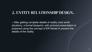 2. ENTITY RELATIONSHIP DESIGN.
19
– After getting complete details of reality (real world
situation), a formal blueprint, with pictorial presentation is
prepared using the concept of ER Model to present the
details of the reality
 