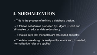4. NORMALIZATION
21
– This is the process of refining a database design.
– It follows set of rules proposed by Edger F. Codd and
eliminates or reduces data redundancy.
– It makes sure that the tables are structured correctly.
– The database design is analysed for errors and, if needed,
normalization rules are applied
 