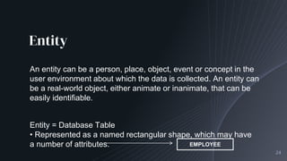 Entity
24
An entity can be a person, place, object, event or concept in the
user environment about which the data is collected. An entity can
be a real-world object, either animate or inanimate, that can be
easily identifiable.
Entity = Database Table
• Represented as a named rectangular shape, which may have
a number of attributes. EMPLOYEE
 