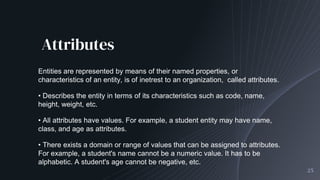 Attributes
25
Entities are represented by means of their named properties, or
characteristics of an entity, is of inetrest to an organization, called attributes.
• Describes the entity in terms of its characteristics such as code, name,
height, weight, etc.
• All attributes have values. For example, a student entity may have name,
class, and age as attributes.
• There exists a domain or range of values that can be assigned to attributes.
For example, a student's name cannot be a numeric value. It has to be
alphabetic. A student's age cannot be negative, etc.
 